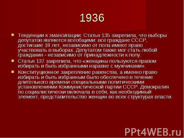 1936Тенденции к эмансипации: Статья 135 закрепила, что выборы депутатов являются всеобщими: все граждане СССР, достигшие 18 лет, независимо от пола имеют право участвовать в выборах. Депутатом также мог стать любой гражданин - независимо от принадле…