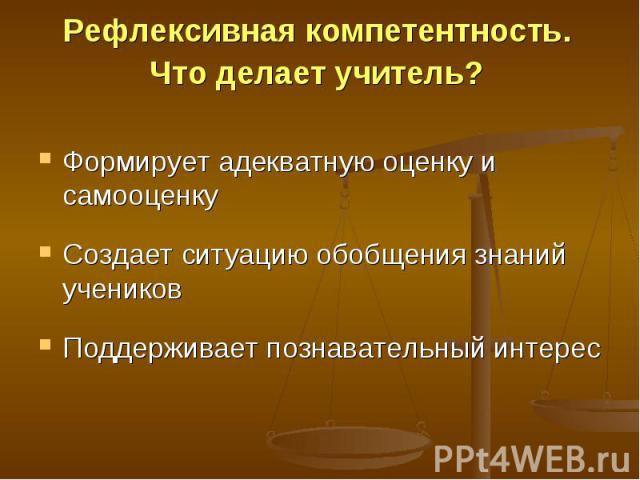 Рефлексивная компетентность. Что делает учитель? Формирует адекватную оценку и самооценкуСоздает ситуацию обобщения знаний учениковПоддерживает познавательный интерес