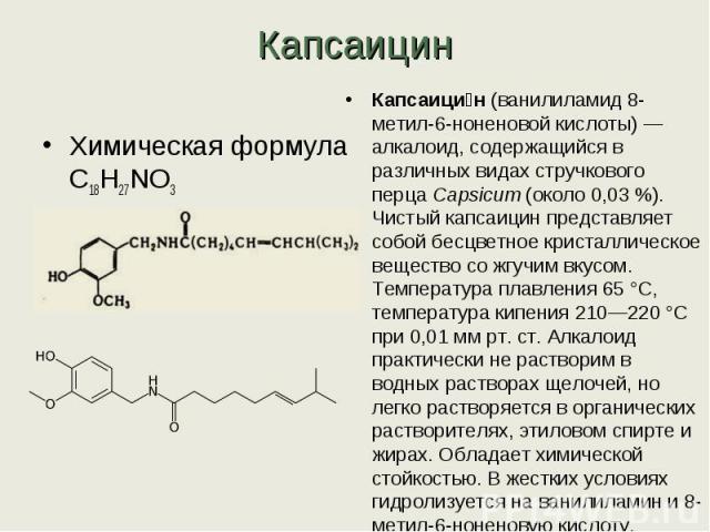 КапсаицинХимическая формула C18H27NO3 Молярная масса 305,41 г/мольКапсаицин (ванилиламид 8-метил-6-ноненовой кислоты) — алкалоид, содержащийся в различных видах стручкового перца Capsicum (около 0,03 %). Чистый капсаицин представляет собой бесцветно…