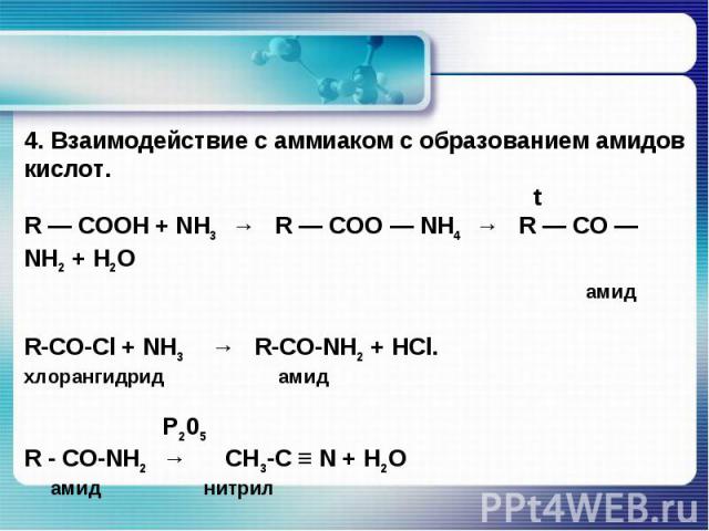 4. Взаимодействие с аммиаком с образованием амидов кислот. tR — COOH + NH3 → R — COO — NH4 → R — CO — NH2 + H2O амидR-СО-Сl + NН3  → R-СО-NН2 + HCl.хлорангидрид амид Р205R - CO-NH2 → CH3-C ≡ N + Н2О амид нитрил