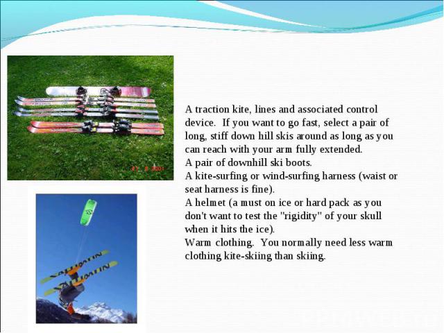A traction kite, lines and associated control device.  If you want to go fast, select a pair of long, stiff down hill skis around as long as you can reach with your arm fully extended.A pair of downhill ski boots.A kite-surfing or wind-surfing harne…