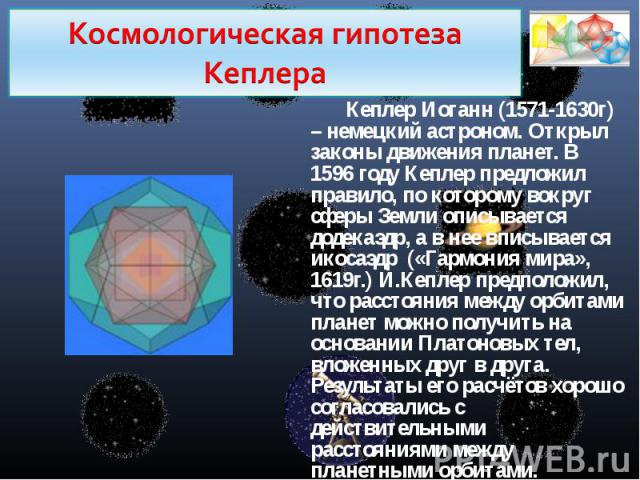 Космологическая гипотеза КеплераКеплер Иоганн (1571-1630г) – немецкий астроном. Открыл законы движения планет. В 1596 году Кеплер предложил правило, по которому вокруг сферы Земли описывается додекаэдр, а в нее вписывается икосаэдр («Гармония мира»,…