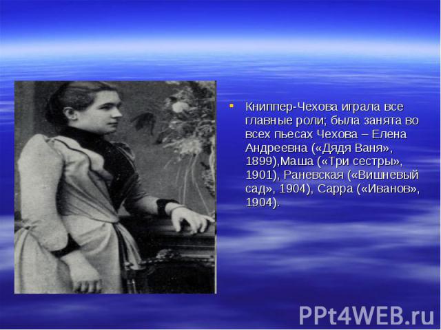 Книппер-Чехова играла все главные роли; была занята во всех пьесах Чехова – Елена Андреевна («Дядя Ваня», 1899),Маша («Три сестры», 1901), Раневская («Вишневый сад», 1904), Сарра («Иванов», 1904).