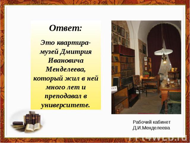 Ответ:Это квартира-музей Дмитрия Ивановича Менделеева, который жил в ней много лет и преподавал в университете.Рабочий кабинет Д.И.Менделеева