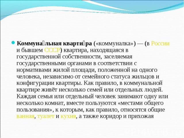 Коммунальная квартира («коммуналка») — (в России и бывшем СССР) квартира, находящаяся в государственной собственности, заселяемая государственными органами в соответствии с нормативами жилой площади, положенной на одного человека, независимо от семе…