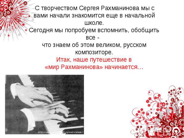 С творчеством Сергея Рахманинова мы с вами начали знакомится еще в начальной школе.Сегодня мы попробуем вспомнить, обобщить все - что знаем об этом великом, русском композиторе. Итак, наше путешествие в «мир Рахманинова» начинается…