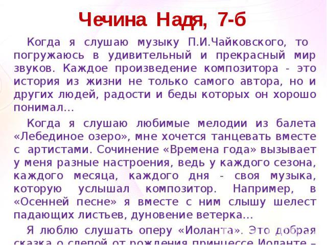 Чечина Надя, 7-б Когда я слушаю музыку П.И.Чайковского, то погружаюсь в удивительный и прекрасный мир звуков. Каждое произведение композитора - это история из жизни не только самого автора, но и других людей, радости и беды которых он хорошо понимал…