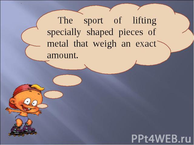The sport of lifting specially shaped pieces of metal that weigh an exact amount.