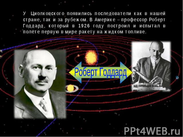 У Циолковского появились последователи как в нашей стране, так и за рубежом. В Америке – профессор Роберт Годдард, который в 1926 году построил и испытал в полёте первую в мире ракету на жидком топливе.