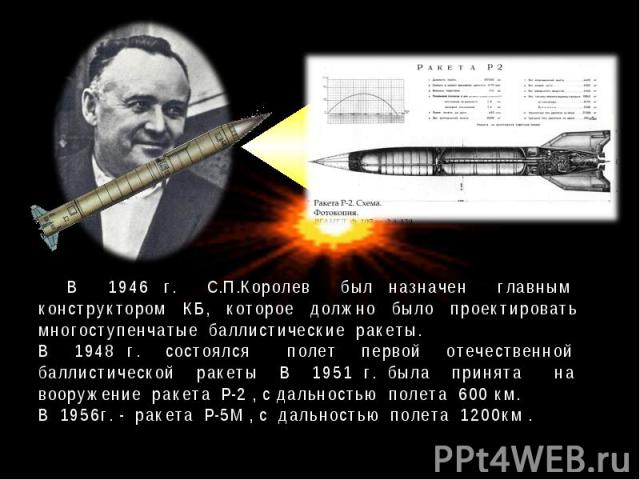 В 1946 г. С.П.Королев был назначен главным конструктором КБ, которое должно было проектировать многоступенчатые баллистические ракеты. В 1948 г. состоялся полет первой отечественной баллистической ракеты В 1951 г. была принята на вооружение ракета Р…