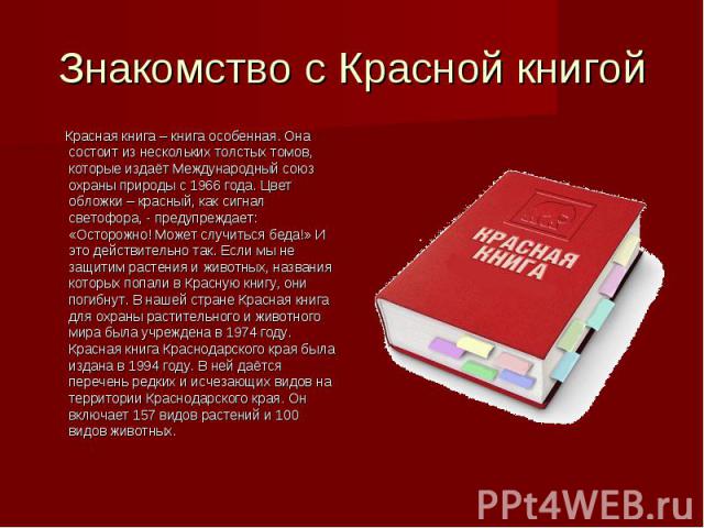 Знакомство с Красной книгой Красная книга – книга особенная. Она состоит из нескольких толстых томов, которые издаёт Международный союз охраны природы с 1966 года. Цвет обложки – красный, как сигнал светофора, - предупреждает: «Осторожно! Может случ…