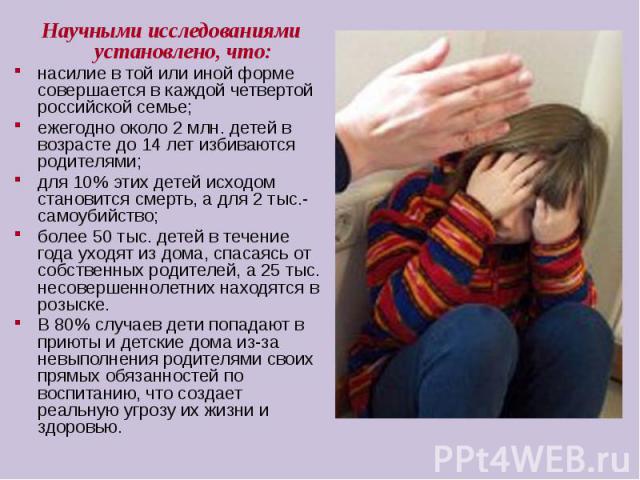 Научными исследованиями установлено, что:насилие в той или иной форме совершается в каждой четвертой российской семье;ежегодно около 2 млн. детей в возрасте до 14 лет избиваются родителями;для 10% этих детей исходом становится смерть, а для 2 тыс.- …