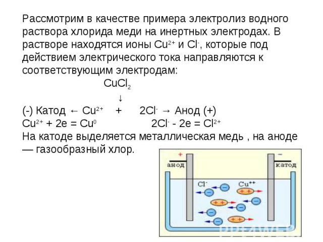 Рассмотрим в качестве примера электролиз водного раствора хлорида меди на инертных электродах. В растворе находятся ионы Cu2+ и Cl-, которые под действием электрического тока направляются к соответствующим электродам: CuCl2 ↓(-) Катод ← Cu2+ + 2Cl- …