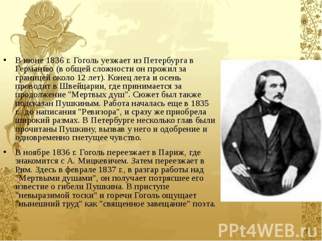 В июне 1836 г. Гоголь уезжает из Петербурга в Германию (в общей сложности он прожил за границей около 12 лет). Конец лета и осень проводит в Швейцарии, где принимается за продолжение "Мертвых душ". Сюжет был также подсказан Пушкиным. Работ…