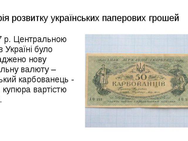Історія розвитку українських паперових грошей В 1917 р. Центральною Радою в Україні було запроваджено нову національну валюту – український карбованець - це була купюра вартістю 100 крб.