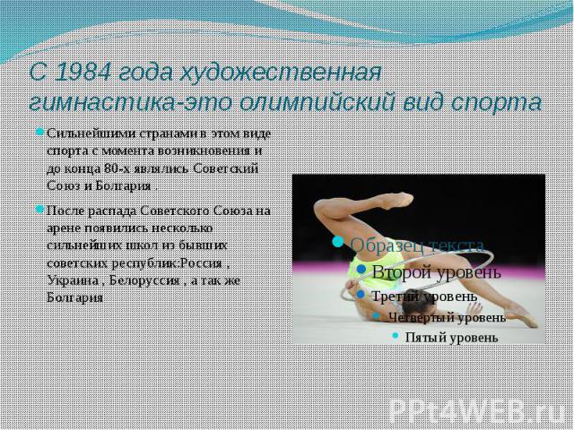 С 1984 года художественная гимнастика-это олимпийский вид спорта Сильнейшими странами в этом виде спорта с момента возникновения и до конца 80-х являлись Советский Союз и Болгария . После распада Советского Союза на арене появились несколько сильней…