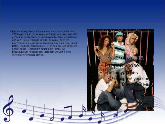 Группа «Банд’Эрос» образовалась в Москве в начале 2005 года. В её состав входили Батишта, известный МС, успевший поработать со многими артистами российской хип-хоп сцены, Рада и Наташа, девушки, до этого выступавшие в различных музыкальных проектах,…