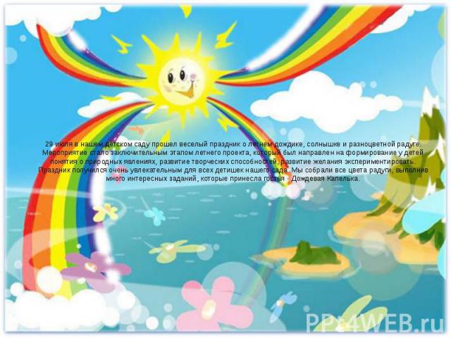 29 июля в нашем детском саду прошел веселый праздник о летнем дождике, солнышке и разноцветной радуге. Мероприятие стало заключительным этапом летнего проекта, который был направлен на формирование у детей понятия о природных явлениях, развитие твор…