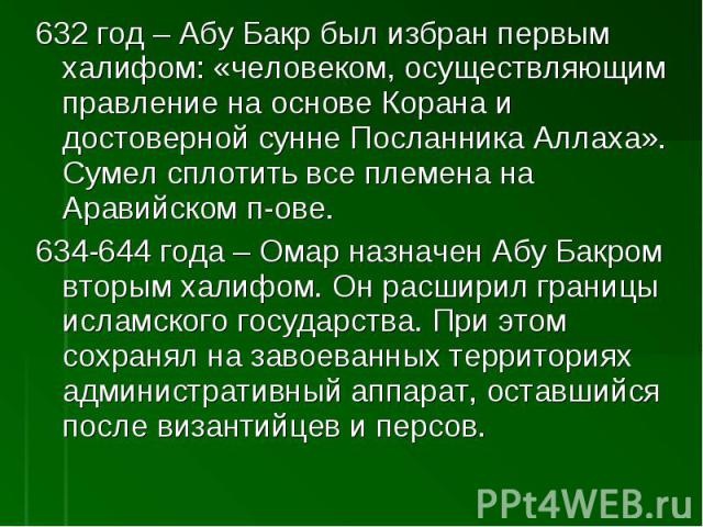 632 год – Абу Бакр был избран первым халифом: «человеком, осуществляющим правление на основе Корана и достоверной сунне Посланника Аллаха». Сумел сплотить все племена на Аравийском п-ове.634-644 года – Омар назначен Абу Бакром вторым халифом. Он рас…