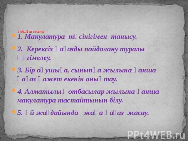 Қойылған талаптар 1. Макулатура түсінігімен танысу. 2. Керексіз қағазды пайдалану туралы әңгімелеу.  3. Бір оқушыға, сыныпқа жылына қанша қағаз қажет екенін анықтау. 4. Алматылық отбасылар жылына қанша макyлатура тастайтынын білу. 5. Үй жа…