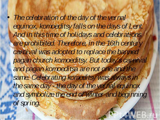 The celebration of the day of the vernal equinox, komoeditsy falls on the days of Lent. And in this time of holidays and celebrations are prohibited. Therefore, in the 16th century carnival was adopted to replace the banned pagan church komoeditsy. …
